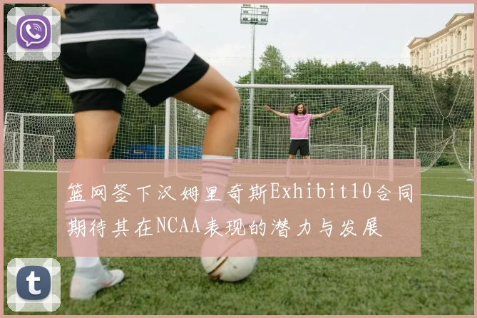 篮网签下汉姆里奇斯Exhibit10合同期待其在NCAA表现的潜力与发展