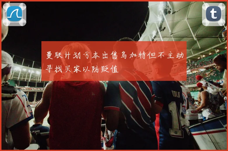 曼联计划亏本出售乌加特但不主动寻找买家以防贬值