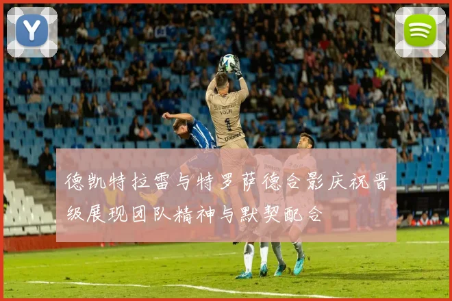 德凯特拉雷与特罗萨德合影庆祝晋级展现团队精神与默契配合