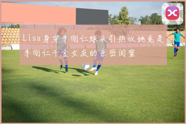 Lisa身穿李刚仁球衣引热议她竟是李刚仁千金女友的亲密闺蜜