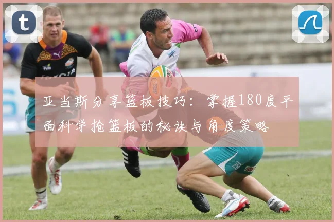 亚当斯分享篮板技巧：掌握180度平面科学抢篮板的秘诀与角度策略