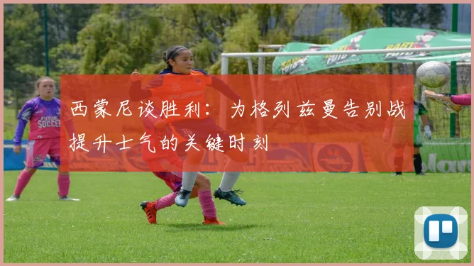 西蒙尼谈胜利：为格列兹曼告别战提升士气的关键时刻