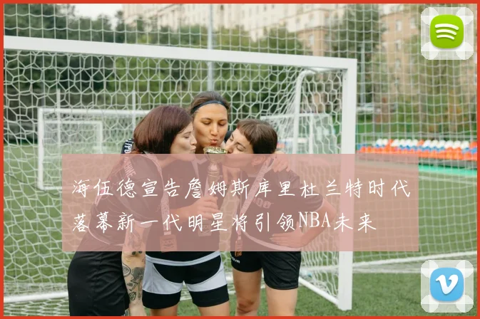 海伍德宣告詹姆斯库里杜兰特时代落幕新一代明星将引领NBA未来