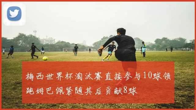 梅西世界杯淘汰赛直接参与10球领跑姆巴佩紧随其后贡献8球