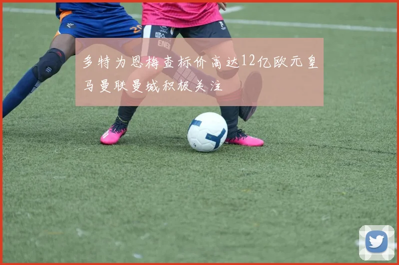 多特为恩梅查标价高达12亿欧元皇马曼联曼城积极关注