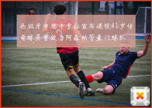 西班牙中场卡索拉宣布退役41岁传奇球员曾效力阿森纳等豪门球队