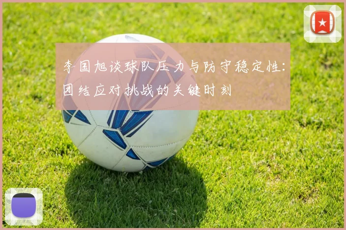李国旭谈球队压力与防守稳定性：团结应对挑战的关键时刻