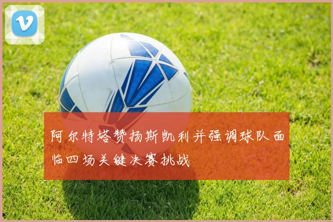 阿尔特塔赞扬斯凯利并强调球队面临四场关键决赛挑战