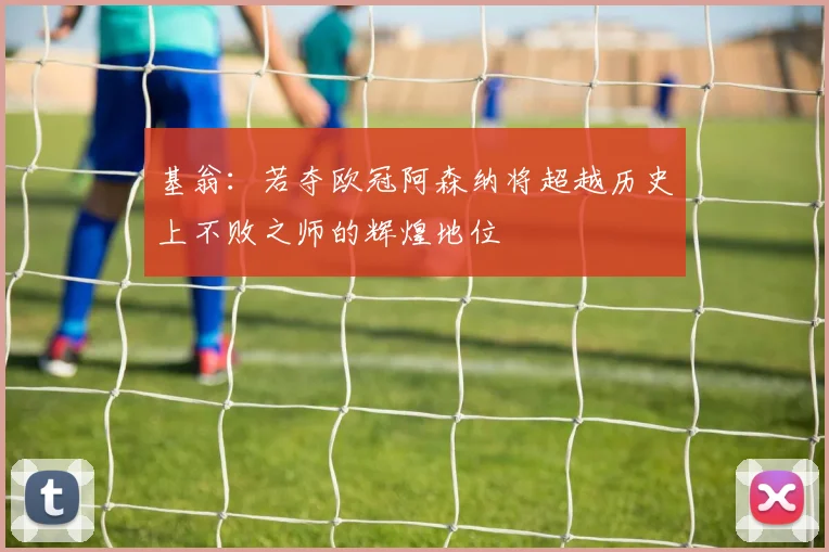 基翁：若夺欧冠阿森纳将超越历史上不败之师的辉煌地位