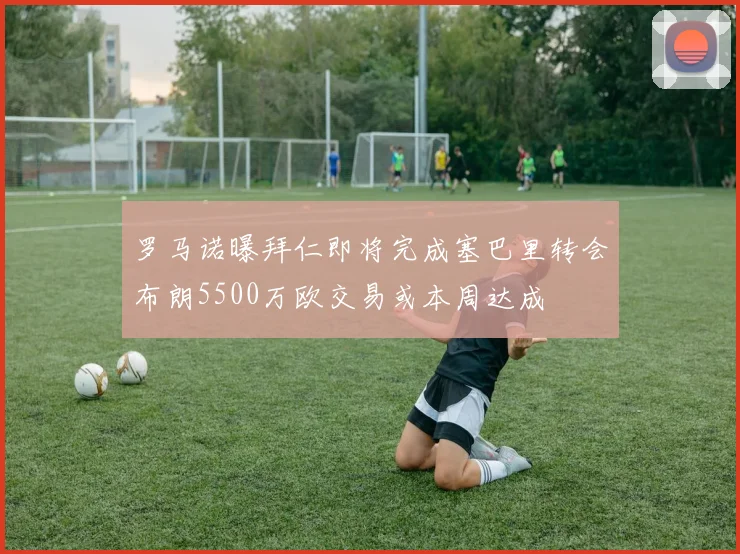 罗马诺曝拜仁即将完成塞巴里转会布朗5500万欧交易或本周达成