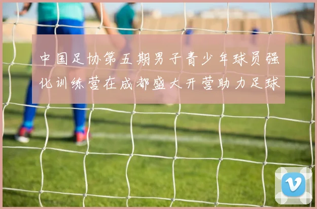 中国足协第五期男子青少年球员强化训练营在成都盛大开营助力足球未来发展