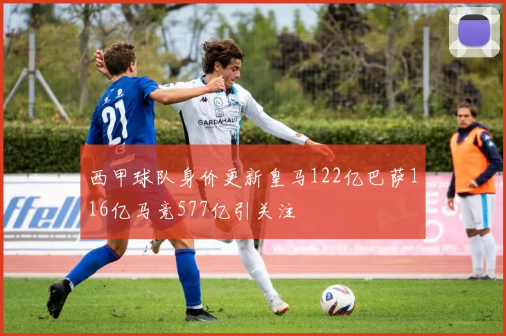 西甲球队身价更新皇马122亿巴萨116亿马竞577亿引关注