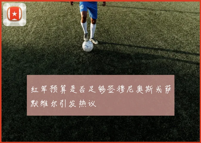红军预算是否足够签穆尼奥斯或萨默维尔引发热议