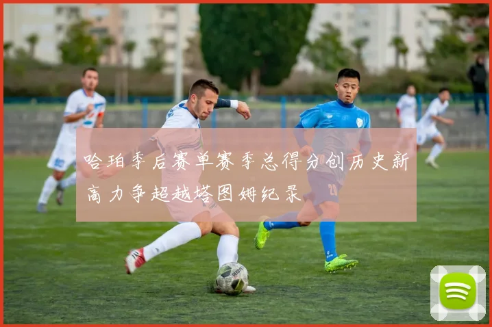 哈珀季后赛单赛季总得分创历史新高力争超越塔图姆纪录