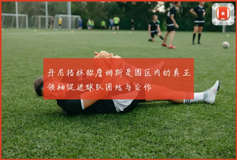 丹尼格林称詹姆斯是园区内的真正领袖促进球队团结与合作
