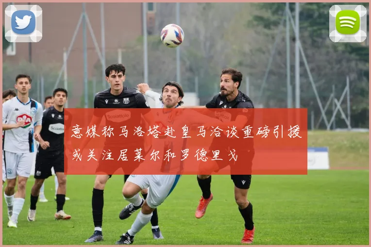 意媒称马洛塔赴皇马洽谈重磅引援或关注居莱尔和罗德里戈